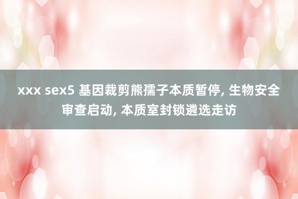 xxx sex5 基因裁剪熊孺子本质暂停， 生物安全审查启动， 本质室封锁遴选走访