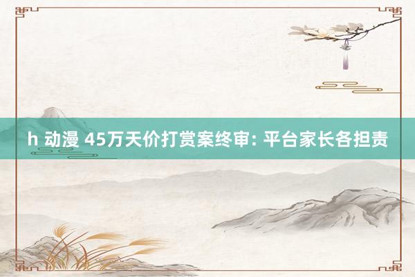h 动漫 45万天价打赏案终审: 平台家长各担责