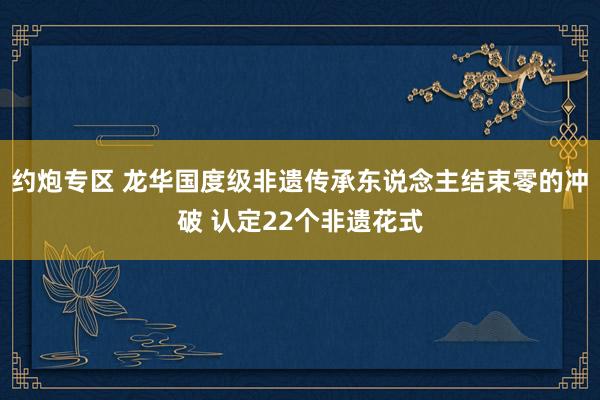 约炮专区 龙华国度级非遗传承东说念主结束零的冲破 认定22个非遗花式