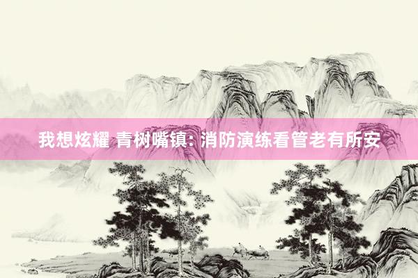 我想炫耀 青树嘴镇: 消防演练看管老有所安