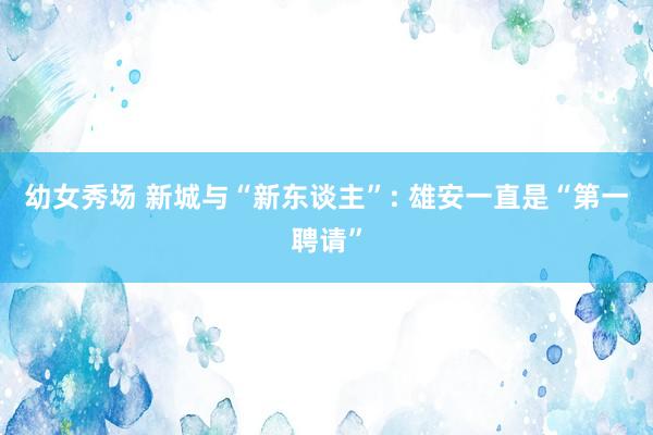 幼女秀场 新城与“新东谈主”: 雄安一直是“第一聘请”
