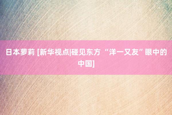 日本萝莉 [新华视点|碰见东方 “洋一又友”眼中的中国]