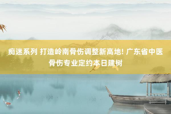 痴迷系列 打造岭南骨伤调整新高地! 广东省中医骨伤专业定约本日建树