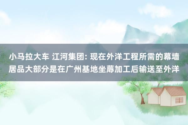 小马拉大车 江河集团: 现在外洋工程所需的幕墙居品大部分是在广州基地坐蓐加工后输送至外洋