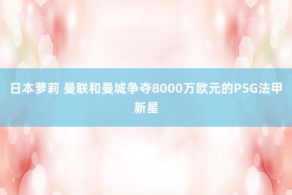 日本萝莉 曼联和曼城争夺8000万欧元的PSG法甲新星
