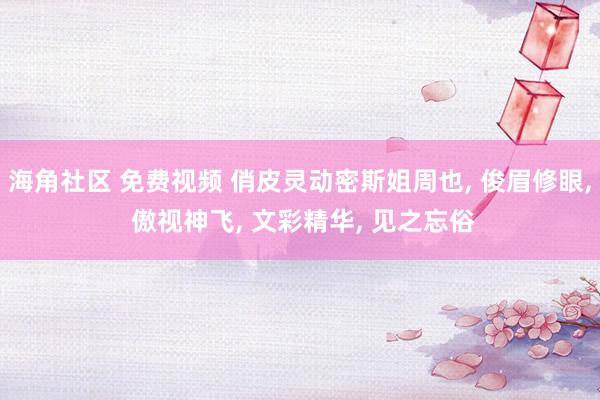 海角社区 免费视频 俏皮灵动密斯姐周也, 俊眉修眼, 傲视神飞, 文彩精华, 见之忘俗