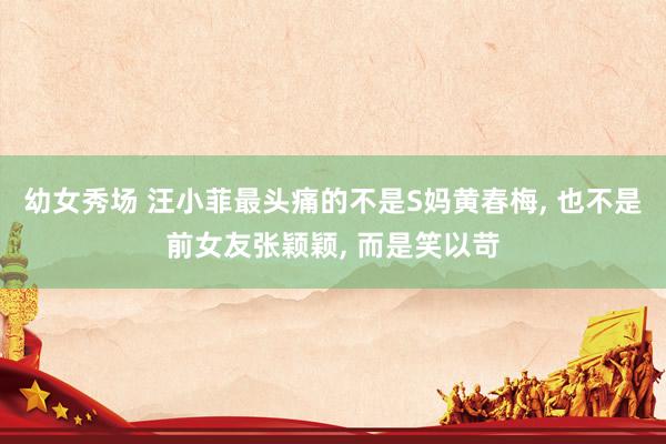 幼女秀场 汪小菲最头痛的不是S妈黄春梅， 也不是前女友张颖颖， 而是笑以苛