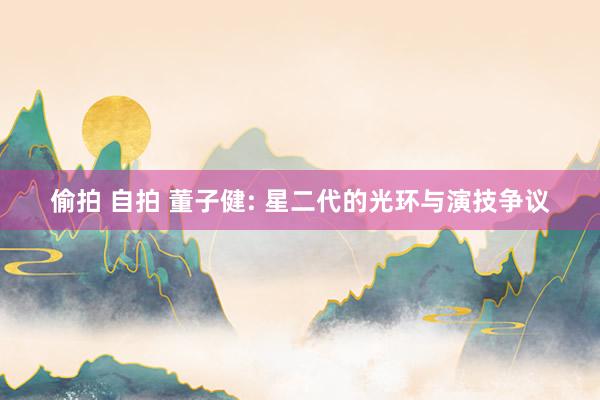 偷拍 自拍 董子健: 星二代的光环与演技争议