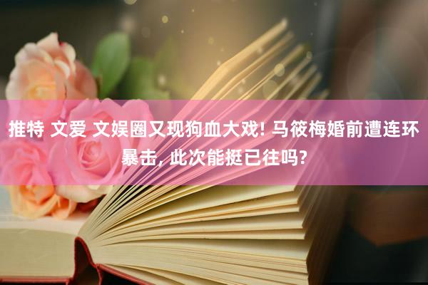 推特 文爱 文娱圈又现狗血大戏! 马筱梅婚前遭连环暴击， 此次能挺已往吗?