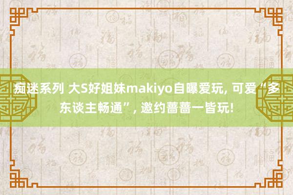 痴迷系列 大S好姐妹makiyo自曝爱玩， 可爱“多东谈主畅通”， 邀约蔷蔷一皆玩!