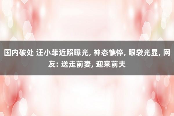 国内破处 汪小菲近照曝光, 神态憔悴, 眼袋光显, 网友: 送走前妻, 迎来前夫