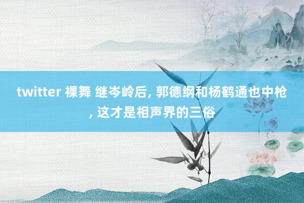 twitter 裸舞 继岑岭后， 郭德纲和杨鹤通也中枪， 这才是相声界的三俗