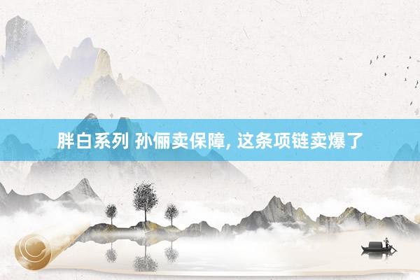 胖白系列 孙俪卖保障， 这条项链卖爆了