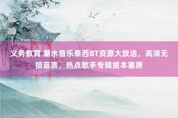 义务教育 潮水音乐泰西BT资源大放送，高清无损音质，热点歌手专辑拔本塞原