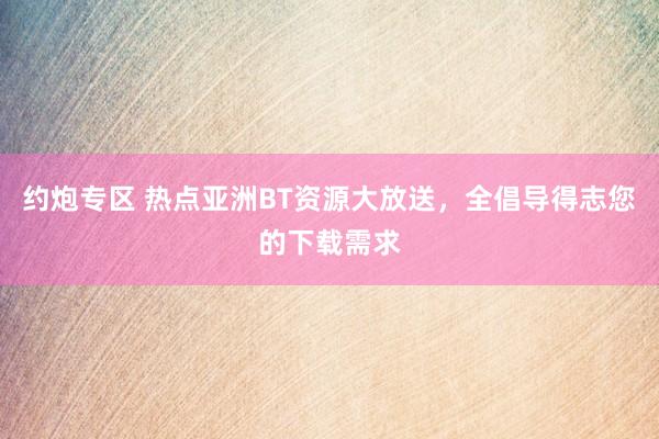 约炮专区 热点亚洲BT资源大放送，全倡导得志您的下载需求