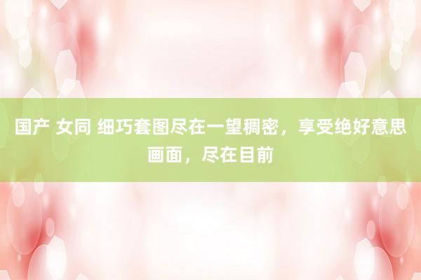 国产 女同 细巧套图尽在一望稠密，享受绝好意思画面，尽在目前