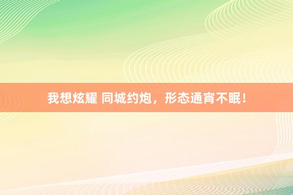 我想炫耀 同城约炮，形态通宵不眠！