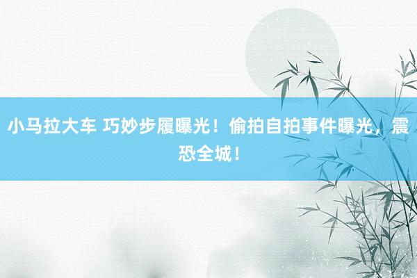 小马拉大车 巧妙步履曝光！偷拍自拍事件曝光，震恐全城！