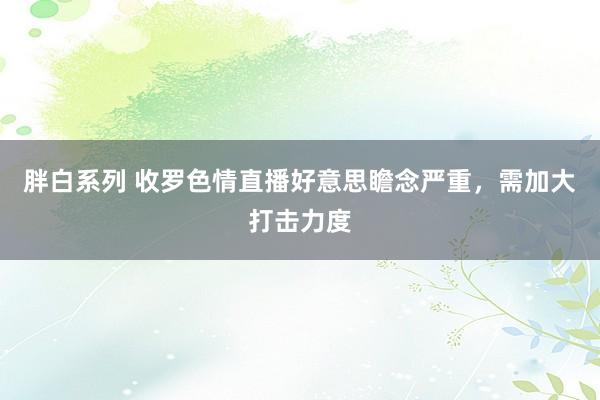胖白系列 收罗色情直播好意思瞻念严重，需加大打击力度