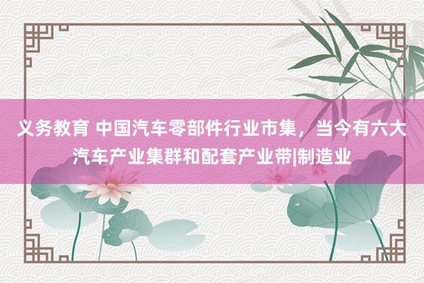 义务教育 中国汽车零部件行业市集，当今有六大汽车产业集群和配套产业带|制造业
