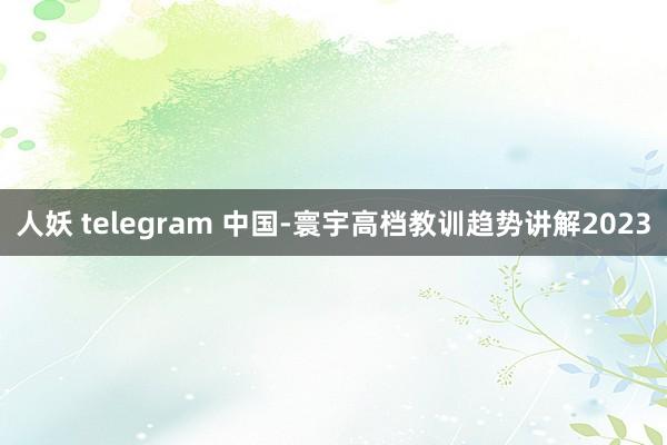 人妖 telegram 中国-寰宇高档教训趋势讲解2023