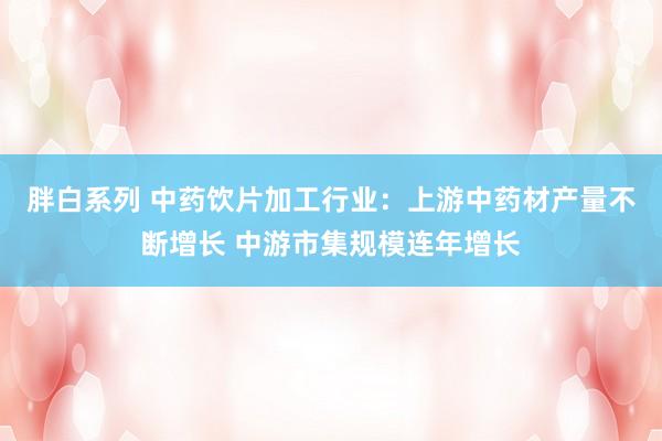 胖白系列 中药饮片加工行业：上游中药材产量不断增长 中游市集规模连年增长