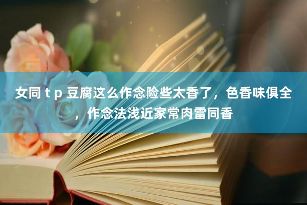 女同 t p 豆腐这么作念险些太香了，色香味俱全，作念法浅近家常肉雷同香