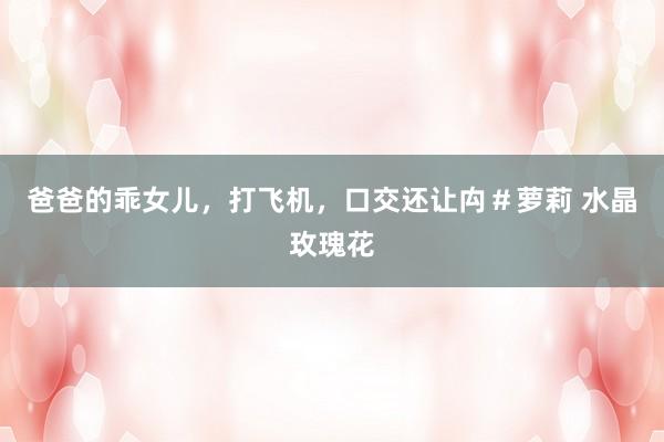 爸爸的乖女儿，打飞机，口交还让禸＃萝莉 水晶玫瑰花