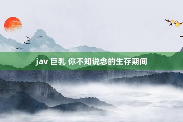 jav 巨乳 你不知说念的生存期间
