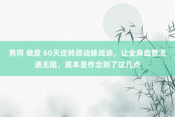 男同 做爱 60天逆转颈动脉斑块,让全身血管流通无阻,底本是作念到了这几点