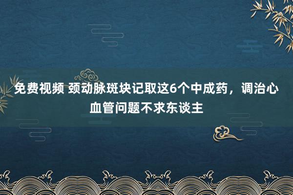 免费视频 颈动脉斑块记取这6个中成药，调治心血管问题不求东谈主