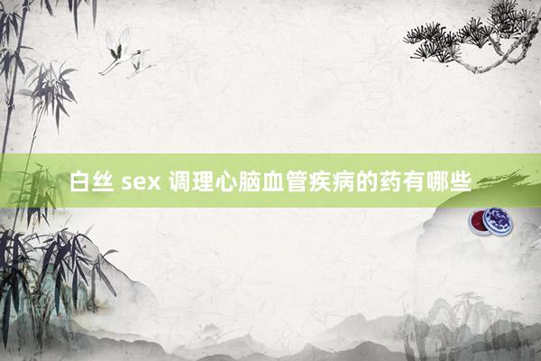 白丝 sex 调理心脑血管疾病的药有哪些