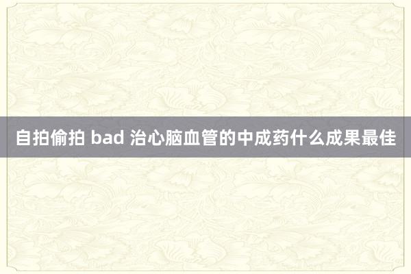 自拍偷拍 bad 治心脑血管的中成药什么成果最佳