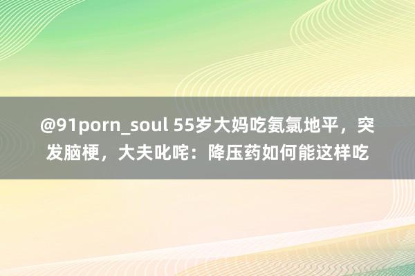 @91porn_soul 55岁大妈吃氨氯地平，突发脑梗，大夫叱咤：降压药如何能这样吃