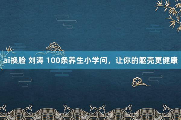 ai换脸 刘涛 100条养生小学问，让你的躯壳更健康