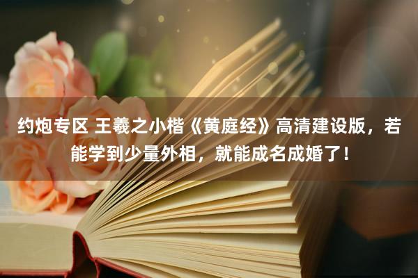 约炮专区 王羲之小楷《黄庭经》高清建设版，若能学到少量外相，就能成名成婚了！