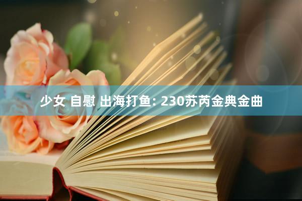 少女 自慰 出海打鱼: 230苏芮金典金曲