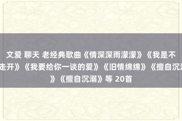 文爱 聊天 老经典歌曲《情深深雨濛濛》《我是不是该舒畅地走开》《我要给你一谈的爱》《旧情绵绵》《擅自沉溺》等 20首