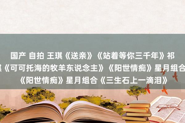 国产 自拍 王琪《送亲》《站着等你三千年》祁隆《醉相念念》王琪《可可托海的牧羊东说念主》《阳世情痴》星月组合《三生石上一滴泪》