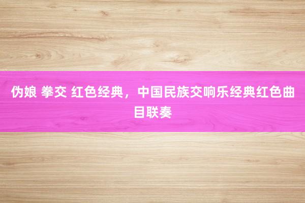 伪娘 拳交 红色经典，中国民族交响乐经典红色曲目联奏