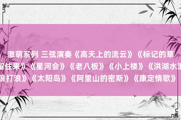 激萌系列 三弦演奏《高天上的流云》《标记的草原》《迢遥的来宾请你留住来》《星河会》《老八板》《小上楼》《洪湖水浪打浪》《太阳岛》《阿里山的密斯》《康定情歌》《小河淌水》《敖包相会》
