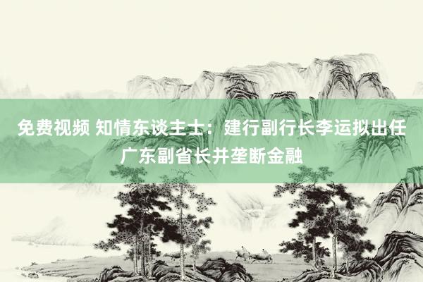 免费视频 知情东谈主士：建行副行长李运拟出任广东副省长并垄断金融