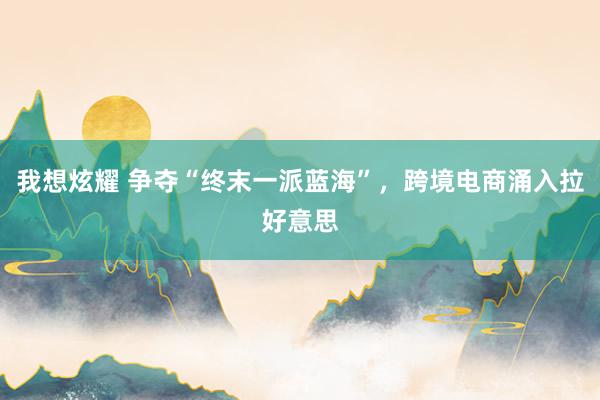 我想炫耀 争夺“终末一派蓝海”，跨境电商涌入拉好意思