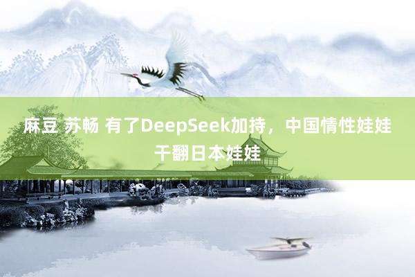 麻豆 苏畅 有了DeepSeek加持，中国情性娃娃干翻日本娃娃