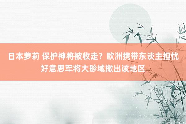 日本萝莉 保护神将被收走？欧洲携带东谈主担忧好意思军将大畛域撤出该地区