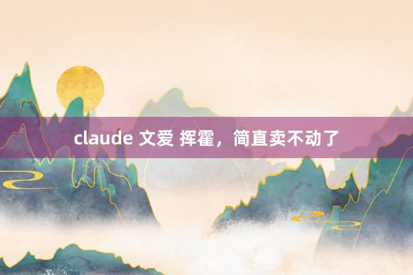 claude 文爱 挥霍，简直卖不动了