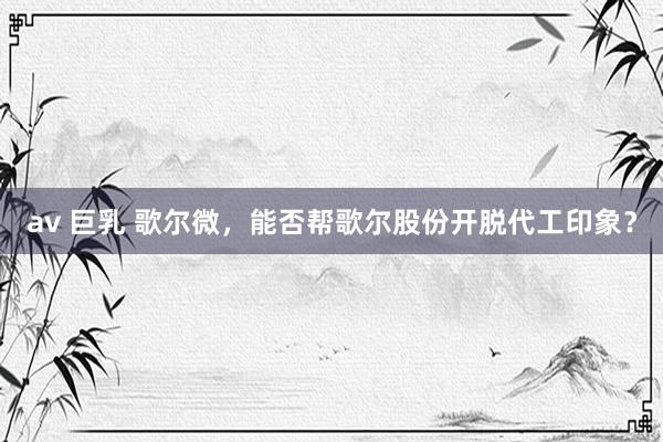 av 巨乳 歌尔微，能否帮歌尔股份开脱代工印象？