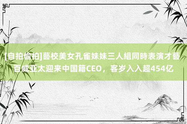 [自拍偷拍]藝校美女孔雀妹妹三人組同時表演才藝 百威亚太迎来中国籍CEO，客岁入入超454亿